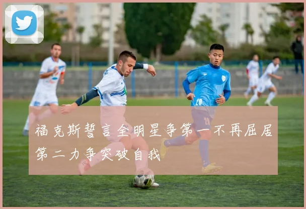 福克斯誓言全明星争第一不再屈居第二力争突破自我