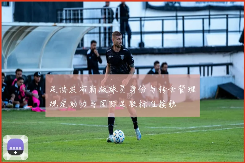 足协发布新版球员身份与转会管理规定助力与国际足联标准接轨
