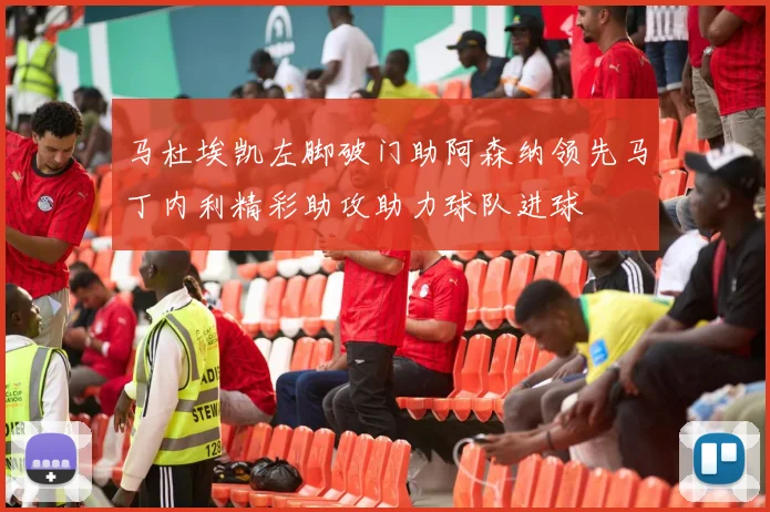 马杜埃凯左脚破门助阿森纳领先马丁内利精彩助攻助力球队进球