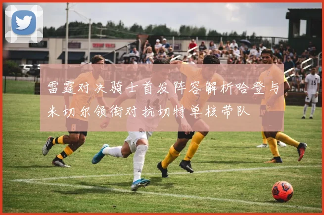 雷霆对决骑士首发阵容解析哈登与米切尔领衔对抗切特单核带队