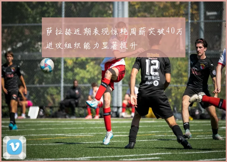 萨拉赫近期表现惊艳周薪突破40万进攻组织能力显著提升
