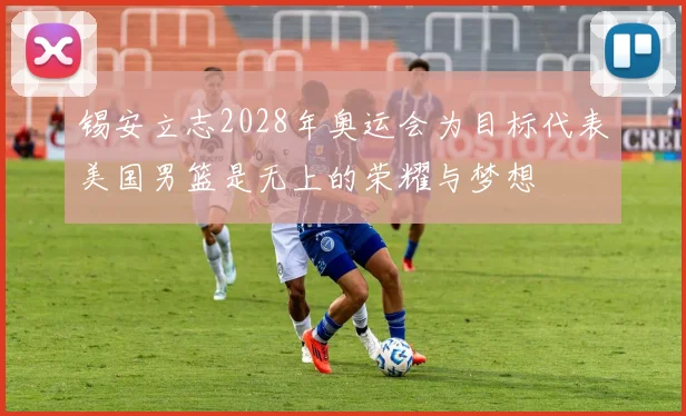 锡安立志2028年奥运会为目标代表美国男篮是无上的荣耀与梦想